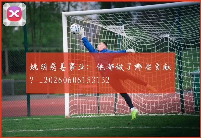 姚明慈善事业：他都做了哪些贡献？_20260606153132