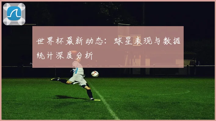世界杯最新动态：球星表现与数据统计深度分析