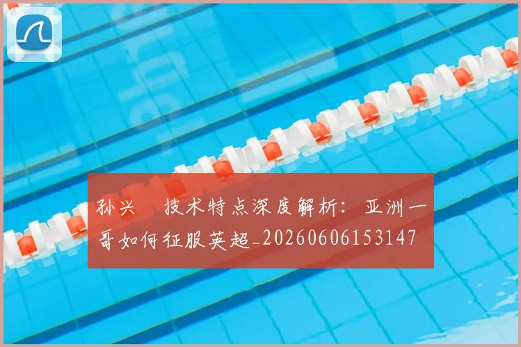 孙兴慜技术特点深度解析:亚洲一哥如何征服英超_20260606153147