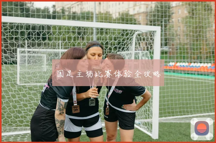国足主场比赛体验全攻略