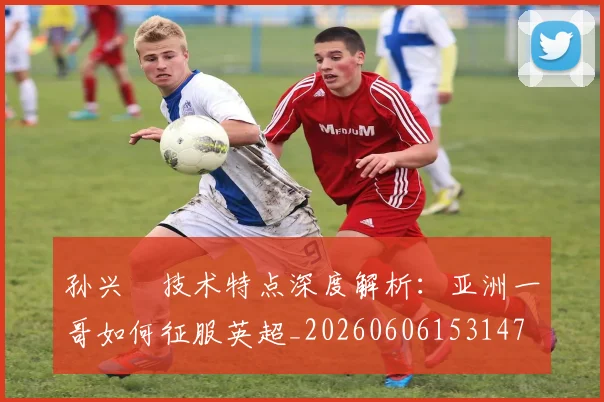 孙兴慜技术特点深度解析：亚洲一哥如何征服英超_20260606153147