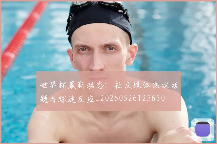 世界杯最新动态:社交媒体热议话题与球迷反应_20260526125650