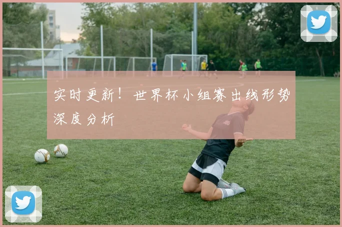 实时更新!世界杯小组赛出线形势深度分析