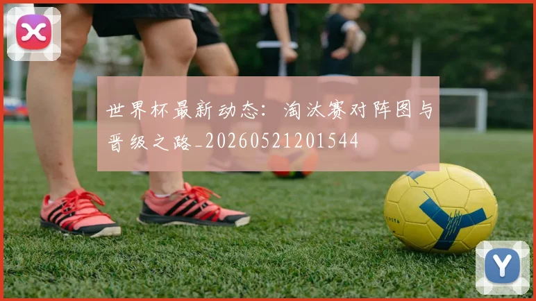 世界杯最新动态：淘汰赛对阵图与晋级之路_20260521201544