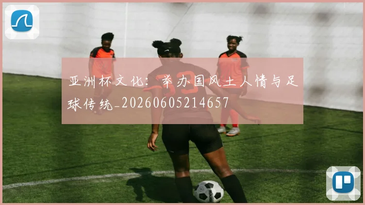 亚洲杯文化：举办国风土人情与足球传统_20260605214657